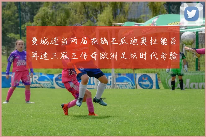 曼城连当两届花钱王瓜迪奥拉能否再造三冠王传奇欧洲足坛时代考验